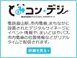 とみコン・デジ
電鉄富山駅、市内電車、まちなかに設置されたデジタルサイネージに、イベント情報や、まいどはやバス、市内電車の位置情報などがリアルタイムで配信されます。